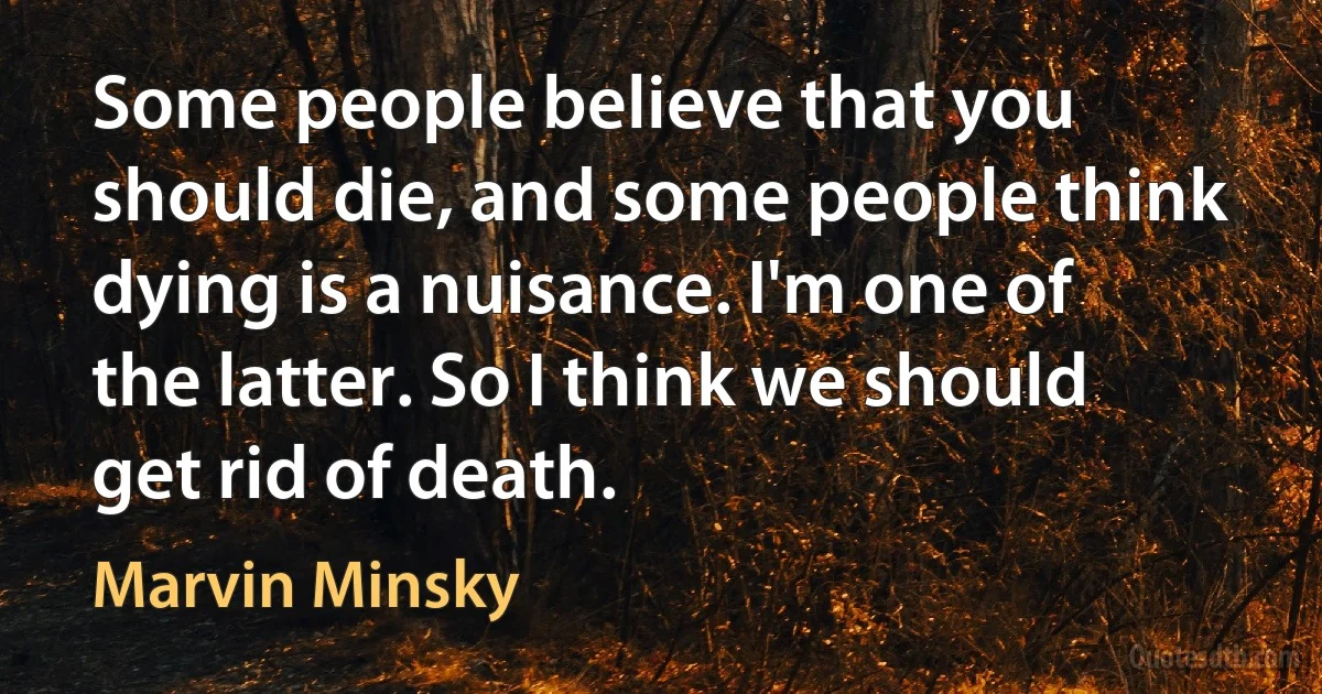 Some people believe that you should die, and some people think dying is a nuisance. I'm one of the latter. So I think we should get rid of death. (Marvin Minsky)