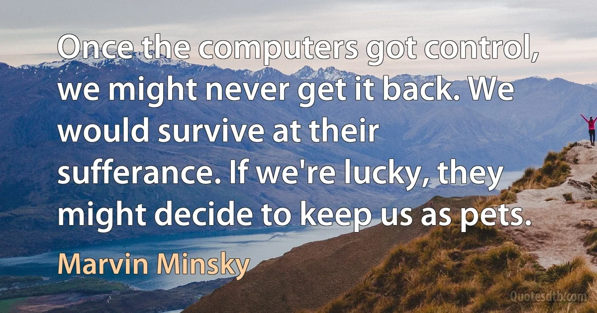 Once the computers got control, we might never get it back. We would survive at their sufferance. If we're lucky, they might decide to keep us as pets. (Marvin Minsky)