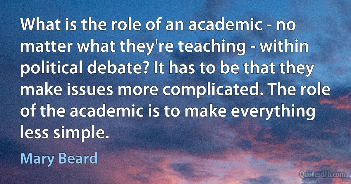 What is the role of an academic - no matter what they're teaching - within political debate? It has to be that they make issues more complicated. The role of the academic is to make everything less simple. (Mary Beard)