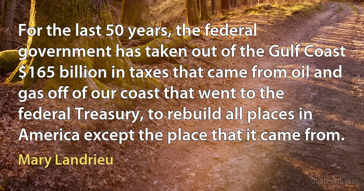 For the last 50 years, the federal government has taken out of the Gulf Coast $165 billion in taxes that came from oil and gas off of our coast that went to the federal Treasury, to rebuild all places in America except the place that it came from. (Mary Landrieu)