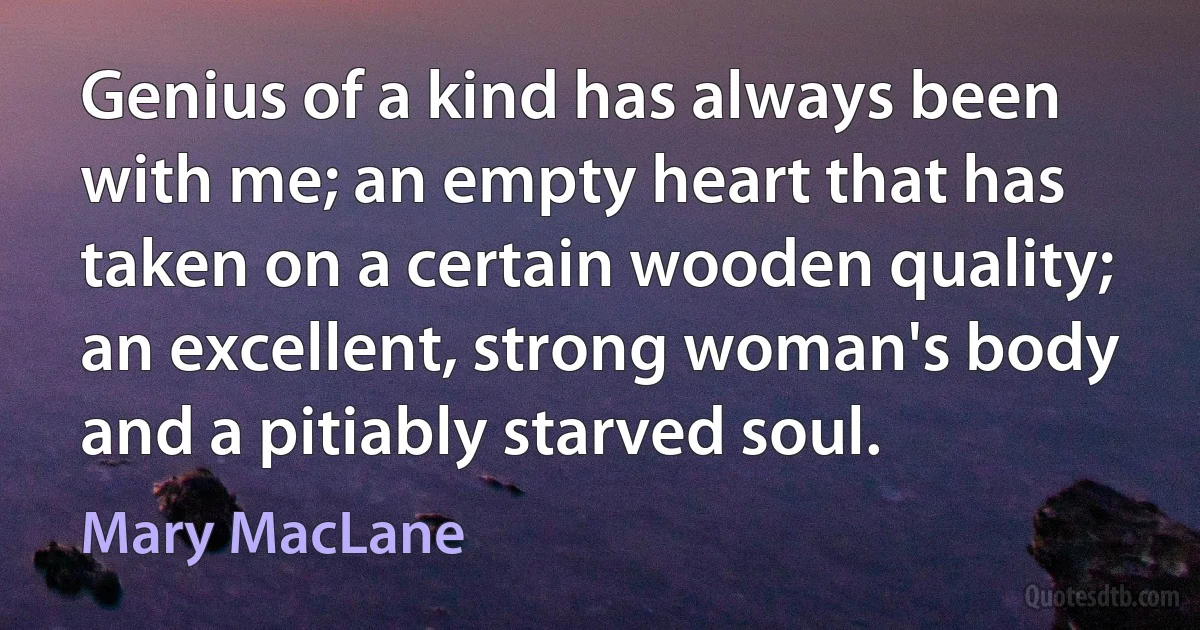 Genius of a kind has always been with me; an empty heart that has taken on a certain wooden quality; an excellent, strong woman's body and a pitiably starved soul. (Mary MacLane)