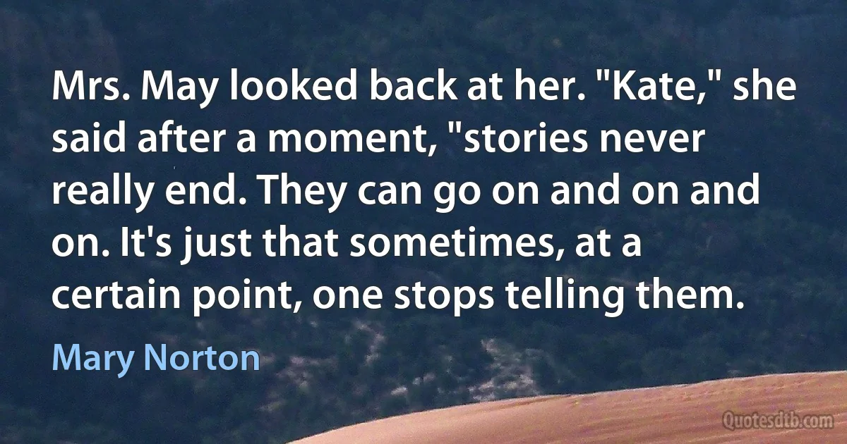 Mrs. May looked back at her. "Kate," she said after a moment, "stories never really end. They can go on and on and on. It's just that sometimes, at a certain point, one stops telling them. (Mary Norton)