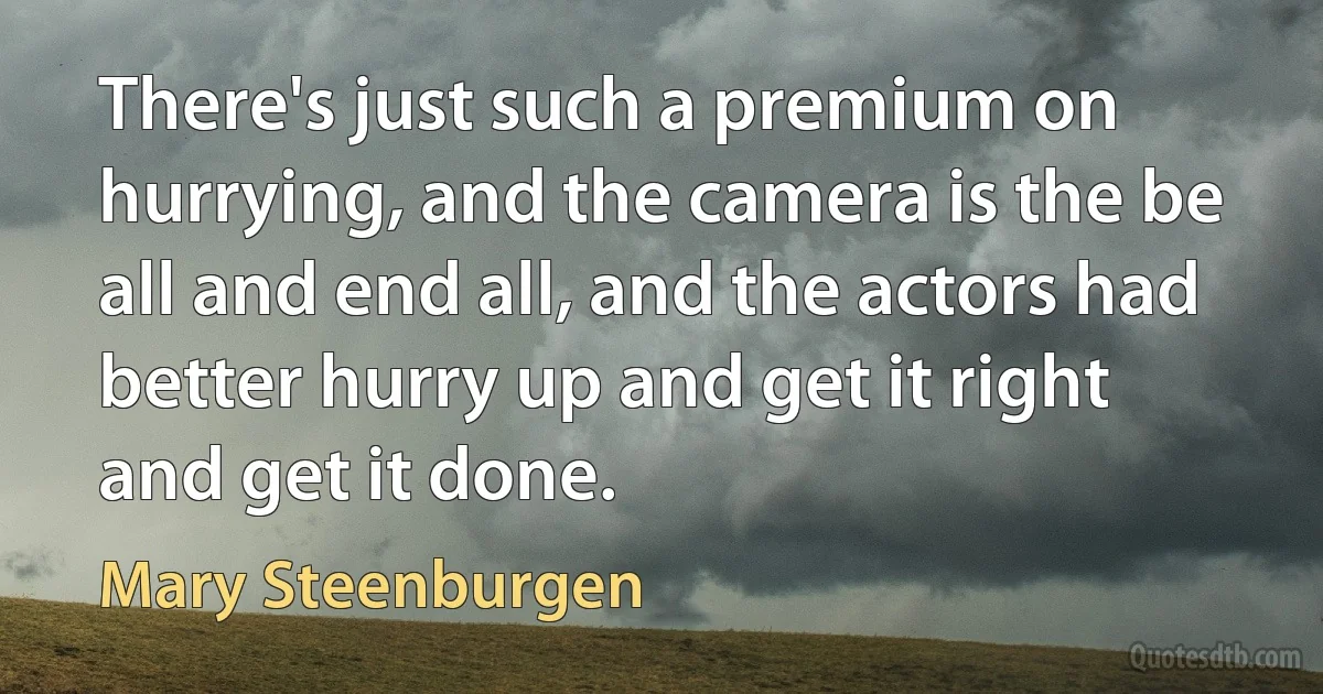 There's just such a premium on hurrying, and the camera is the be all and end all, and the actors had better hurry up and get it right and get it done. (Mary Steenburgen)