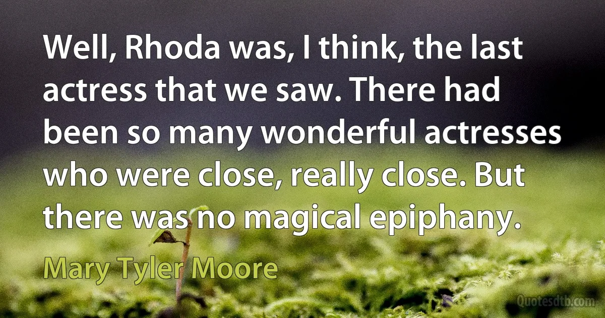 Well, Rhoda was, I think, the last actress that we saw. There had been so many wonderful actresses who were close, really close. But there was no magical epiphany. (Mary Tyler Moore)