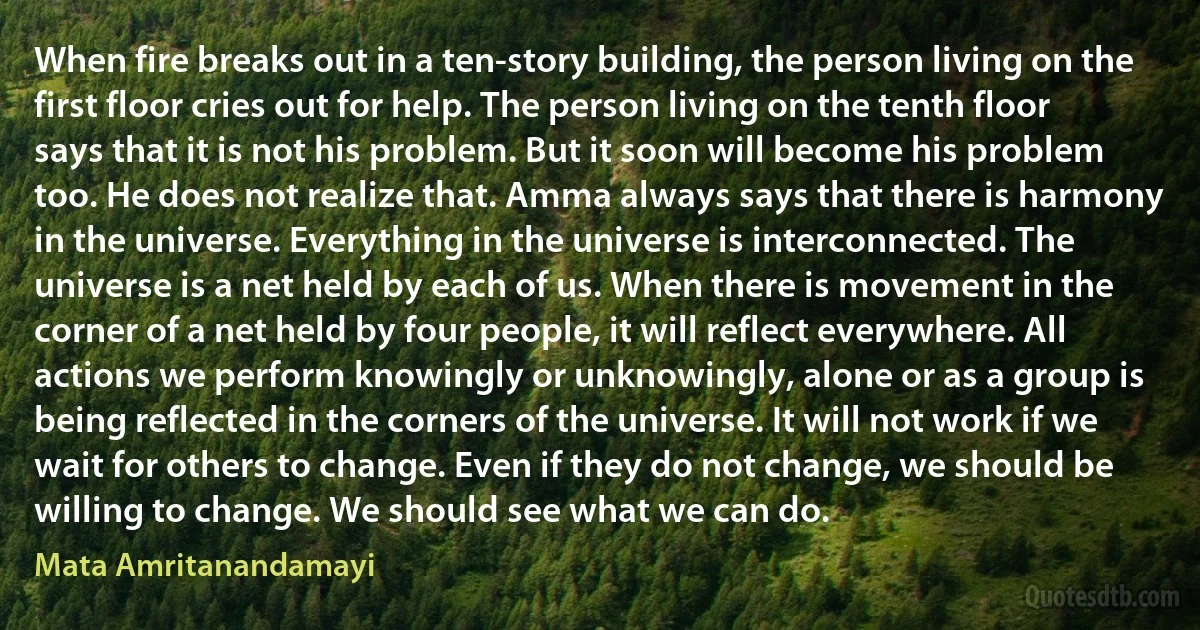 When fire breaks out in a ten-story building, the person living on the first floor cries out for help. The person living on the tenth floor says that it is not his problem. But it soon will become his problem too. He does not realize that. Amma always says that there is harmony in the universe. Everything in the universe is interconnected. The universe is a net held by each of us. When there is movement in the corner of a net held by four people, it will reflect everywhere. All actions we perform knowingly or unknowingly, alone or as a group is being reflected in the corners of the universe. It will not work if we wait for others to change. Even if they do not change, we should be willing to change. We should see what we can do. (Mata Amritanandamayi)