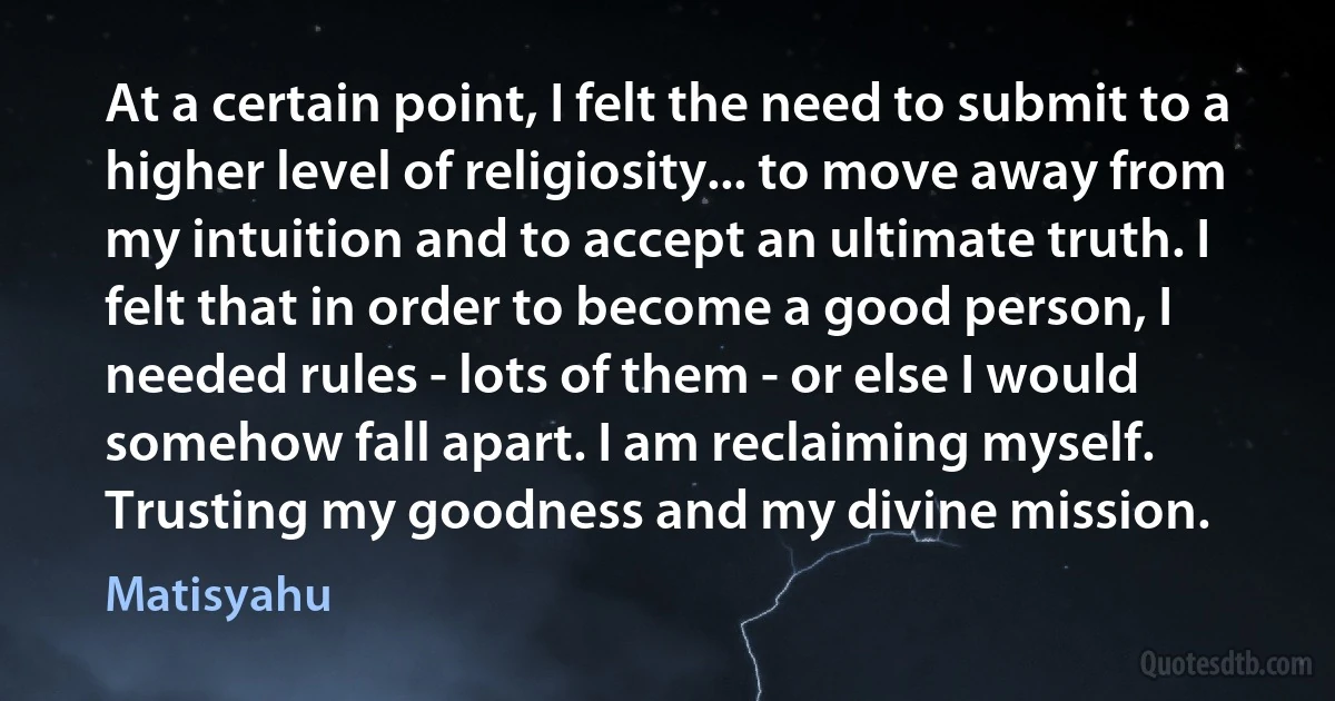 At a certain point, I felt the need to submit to a higher level of religiosity... to move away from my intuition and to accept an ultimate truth. I felt that in order to become a good person, I needed rules - lots of them - or else I would somehow fall apart. I am reclaiming myself. Trusting my goodness and my divine mission. (Matisyahu)