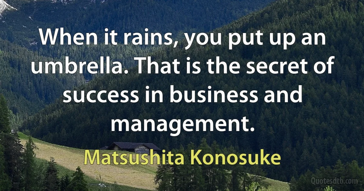 When it rains, you put up an umbrella. That is the secret of success in business and management. (Matsushita Konosuke)