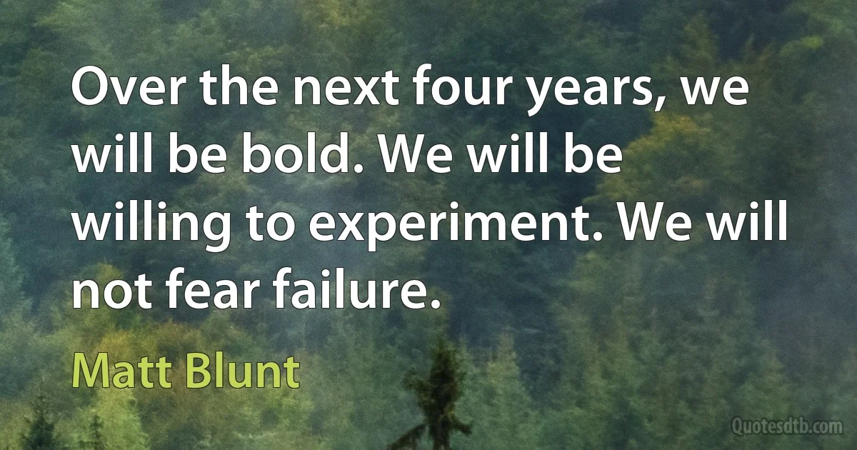 Over the next four years, we will be bold. We will be willing to experiment. We will not fear failure. (Matt Blunt)