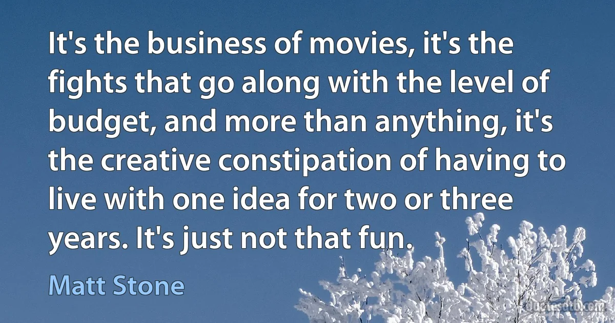 It's the business of movies, it's the fights that go along with the level of budget, and more than anything, it's the creative constipation of having to live with one idea for two or three years. It's just not that fun. (Matt Stone)