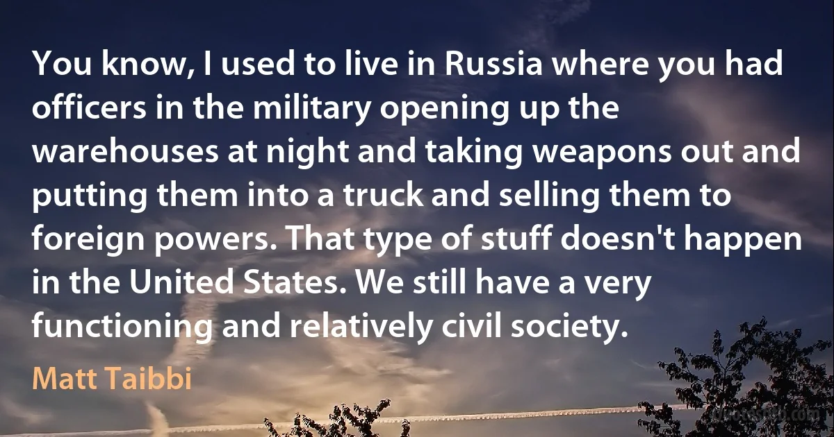 You know, I used to live in Russia where you had officers in the military opening up the warehouses at night and taking weapons out and putting them into a truck and selling them to foreign powers. That type of stuff doesn't happen in the United States. We still have a very functioning and relatively civil society. (Matt Taibbi)