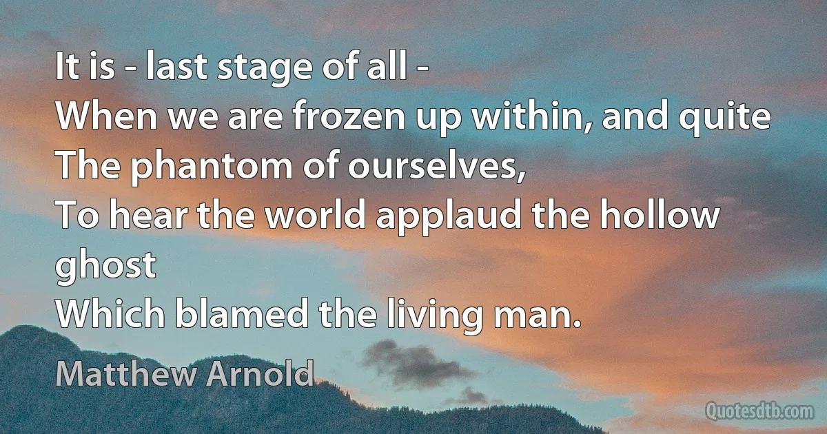 It is - last stage of all -
When we are frozen up within, and quite
The phantom of ourselves,
To hear the world applaud the hollow ghost
Which blamed the living man. (Matthew Arnold)