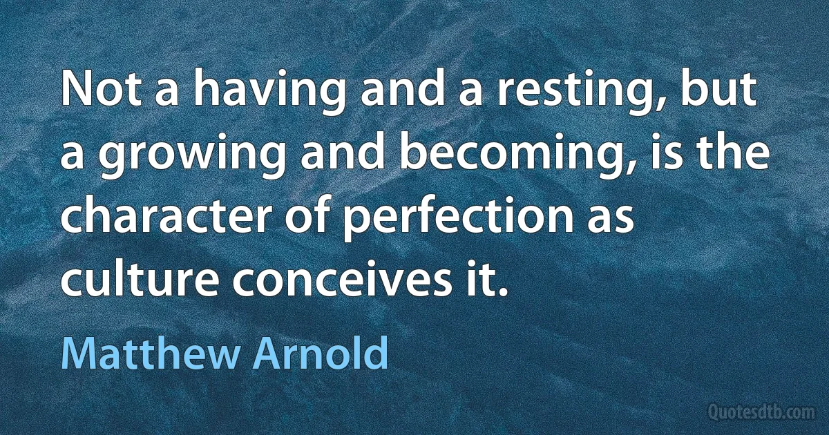 Not a having and a resting, but a growing and becoming, is the character of perfection as culture conceives it. (Matthew Arnold)