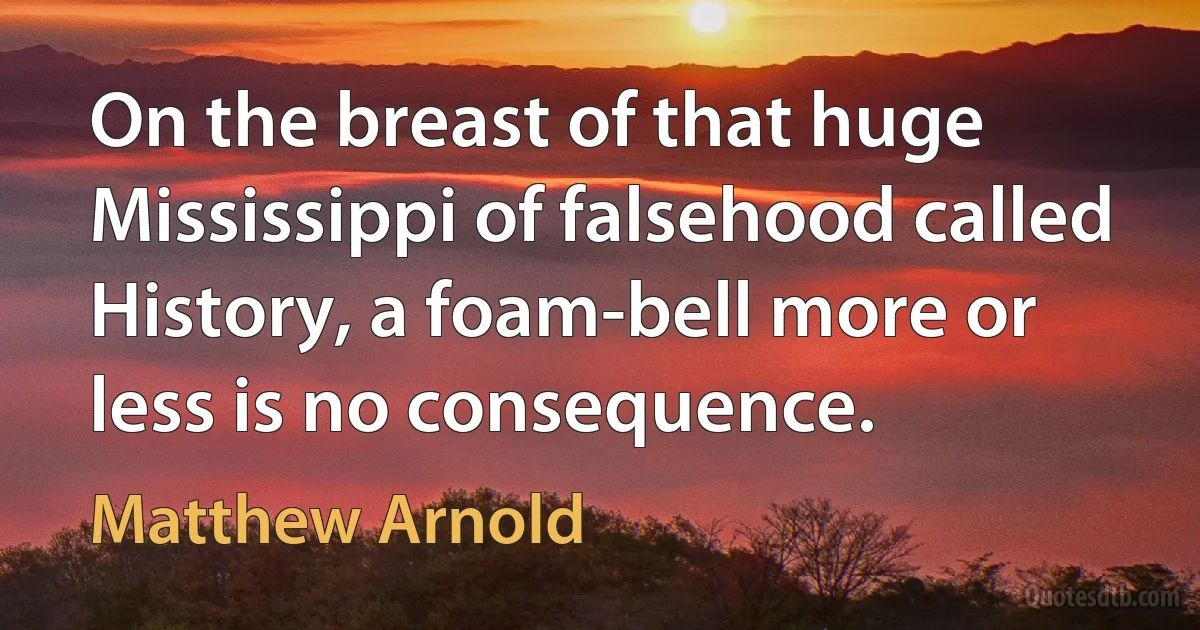 On the breast of that huge Mississippi of falsehood called History, a foam-bell more or less is no consequence. (Matthew Arnold)