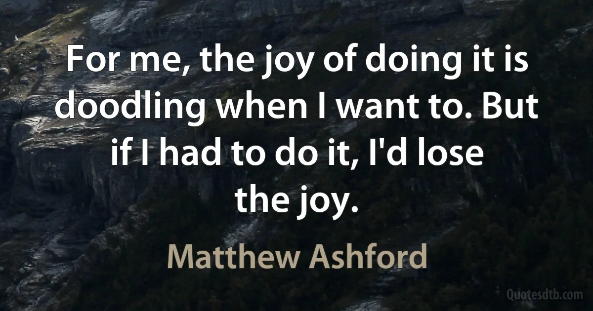 For me, the joy of doing it is doodling when I want to. But if I had to do it, I'd lose the joy. (Matthew Ashford)