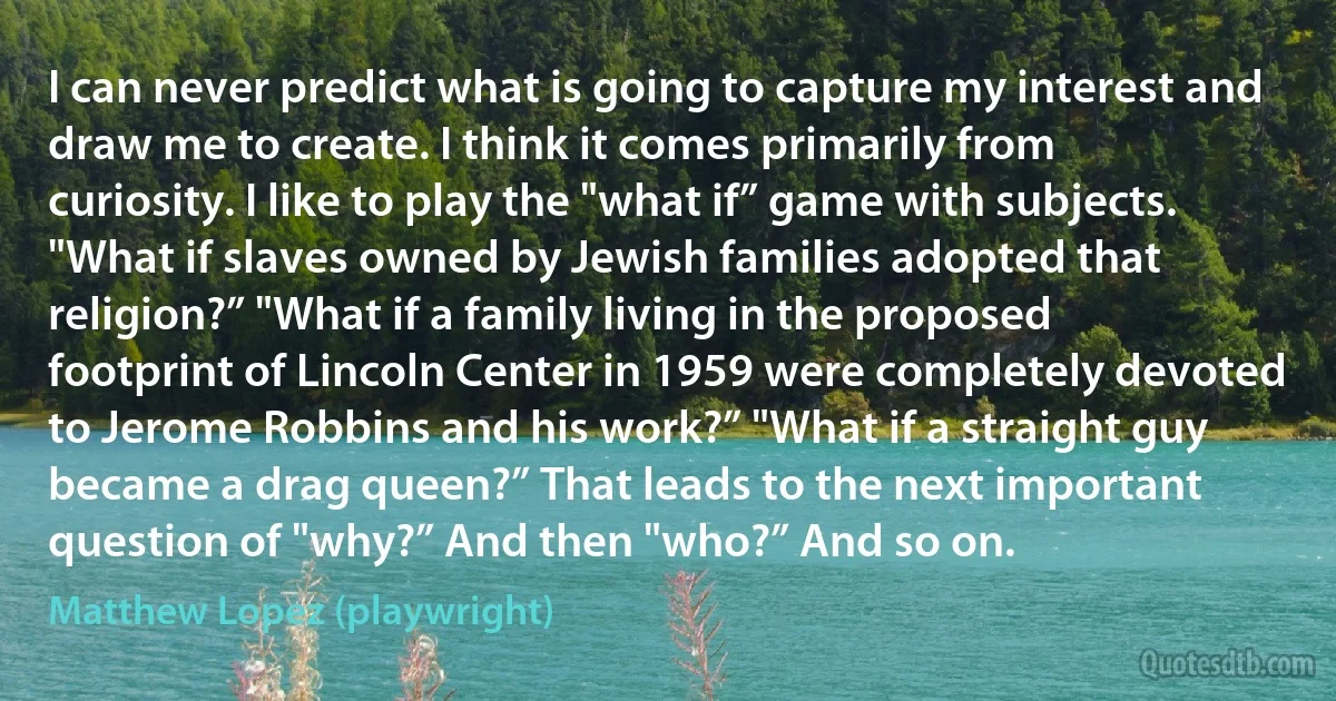 I can never predict what is going to capture my interest and draw me to create. I think it comes primarily from curiosity. I like to play the "what if” game with subjects. "What if slaves owned by Jewish families adopted that religion?” "What if a family living in the proposed footprint of Lincoln Center in 1959 were completely devoted to Jerome Robbins and his work?” "What if a straight guy became a drag queen?” That leads to the next important question of "why?” And then "who?” And so on. (Matthew Lopez (playwright))