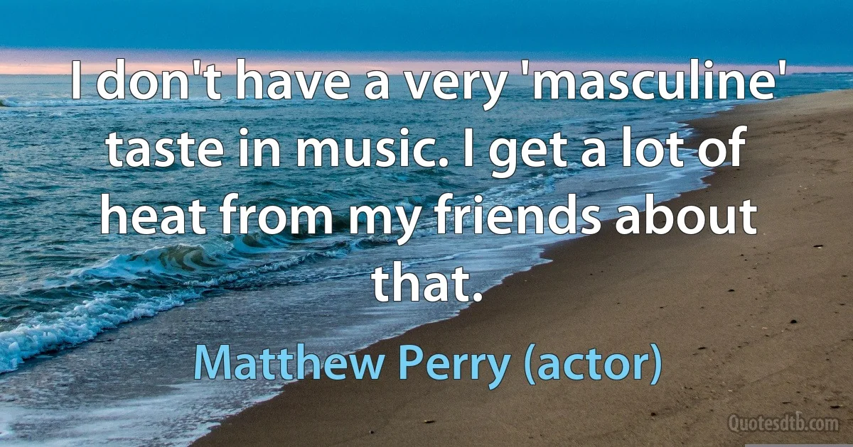 I don't have a very 'masculine' taste in music. I get a lot of heat from my friends about that. (Matthew Perry (actor))