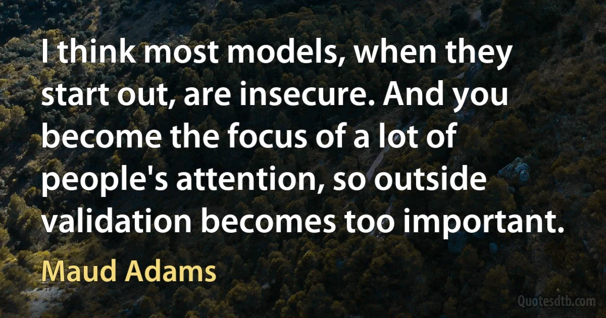 I think most models, when they start out, are insecure. And you become the focus of a lot of people's attention, so outside validation becomes too important. (Maud Adams)