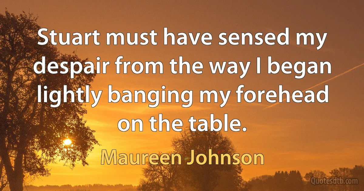 Stuart must have sensed my despair from the way I began lightly banging my forehead on the table. (Maureen Johnson)