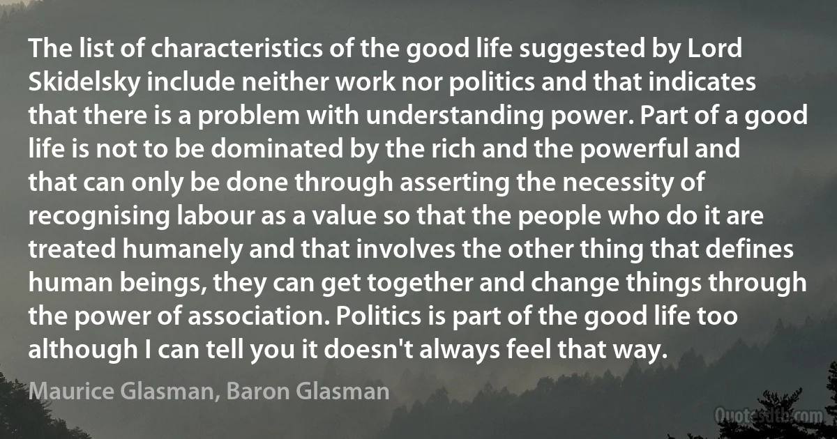 The list of characteristics of the good life suggested by Lord Skidelsky include neither work nor politics and that indicates that there is a problem with understanding power. Part of a good life is not to be dominated by the rich and the powerful and that can only be done through asserting the necessity of recognising labour as a value so that the people who do it are treated humanely and that involves the other thing that defines human beings, they can get together and change things through the power of association. Politics is part of the good life too although I can tell you it doesn't always feel that way. (Maurice Glasman, Baron Glasman)