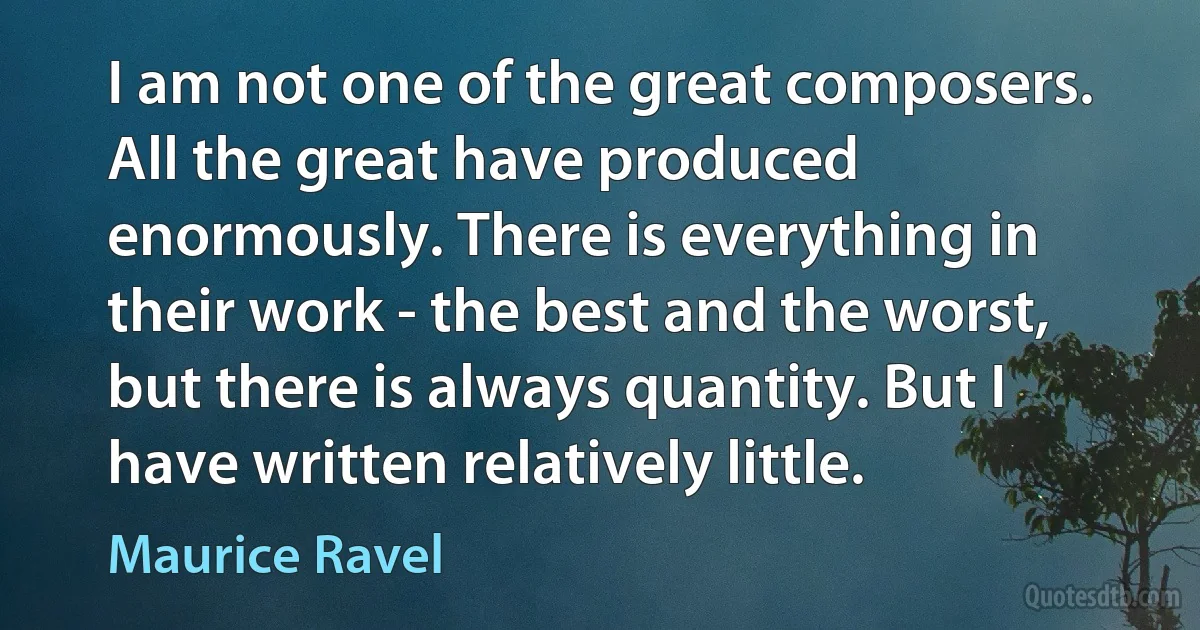 I am not one of the great composers. All the great have produced enormously. There is everything in their work - the best and the worst, but there is always quantity. But I have written relatively little. (Maurice Ravel)