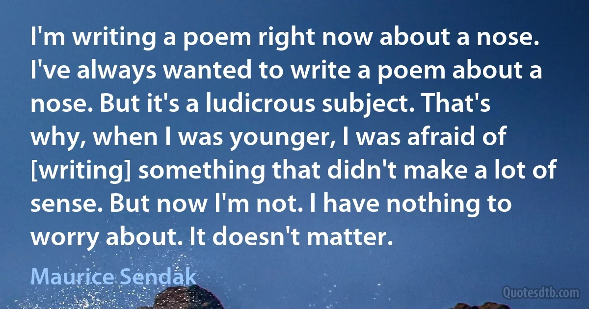 I'm writing a poem right now about a nose. I've always wanted to write a poem about a nose. But it's a ludicrous subject. That's why, when I was younger, I was afraid of [writing] something that didn't make a lot of sense. But now I'm not. I have nothing to worry about. It doesn't matter. (Maurice Sendak)