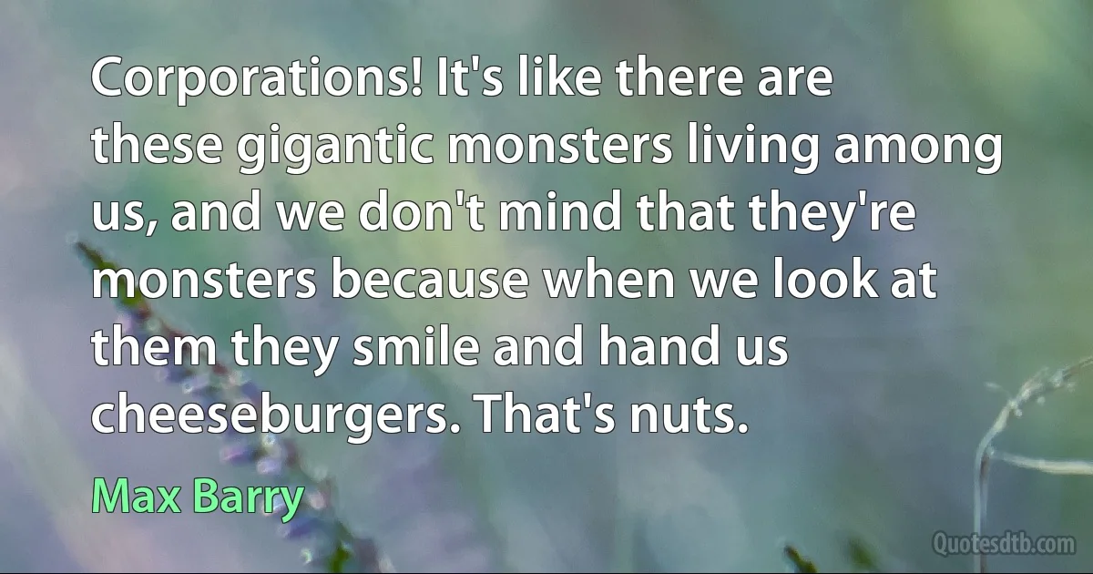 Corporations! It's like there are these gigantic monsters living among us, and we don't mind that they're monsters because when we look at them they smile and hand us cheeseburgers. That's nuts. (Max Barry)