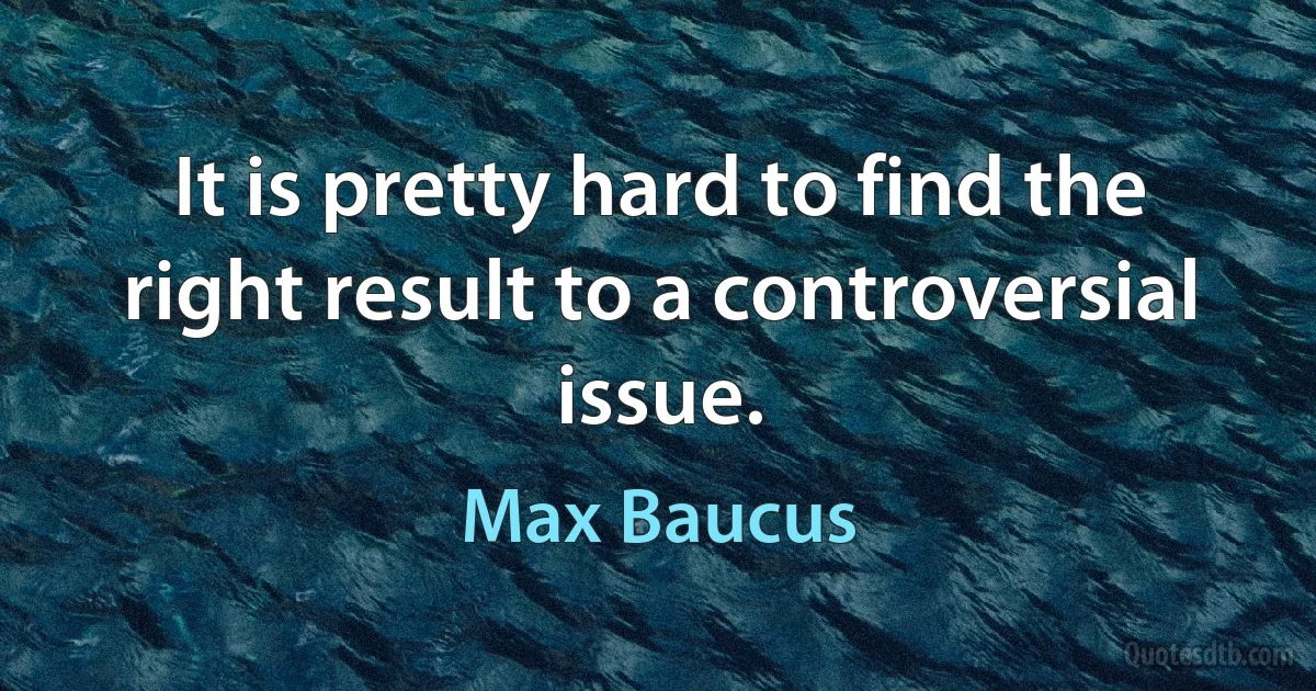 It is pretty hard to find the right result to a controversial issue. (Max Baucus)