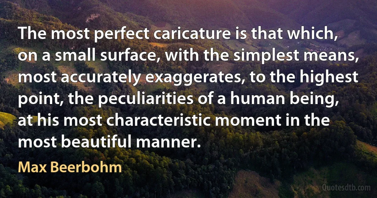 The most perfect caricature is that which, on a small surface, with the simplest means, most accurately exaggerates, to the highest point, the peculiarities of a human being, at his most characteristic moment in the most beautiful manner. (Max Beerbohm)