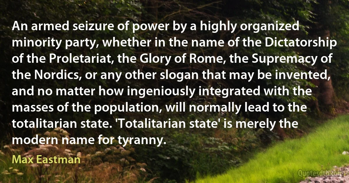 An armed seizure of power by a highly organized minority party, whether in the name of the Dictatorship of the Proletariat, the Glory of Rome, the Supremacy of the Nordics, or any other slogan that may be invented, and no matter how ingeniously integrated with the masses of the population, will normally lead to the totalitarian state. 'Totalitarian state' is merely the modern name for tyranny. (Max Eastman)