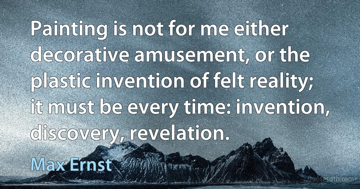 Painting is not for me either decorative amusement, or the plastic invention of felt reality; it must be every time: invention, discovery, revelation. (Max Ernst)