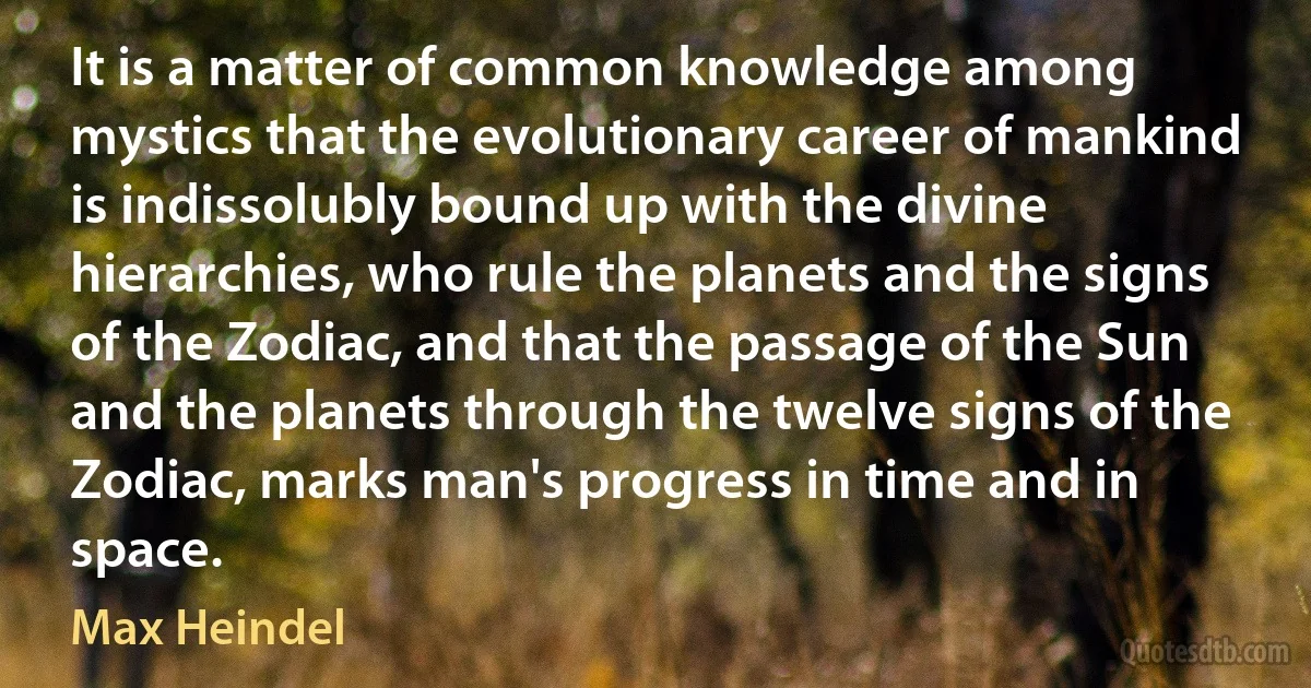 It is a matter of common knowledge among mystics that the evolutionary career of mankind is indissolubly bound up with the divine hierarchies, who rule the planets and the signs of the Zodiac, and that the passage of the Sun and the planets through the twelve signs of the Zodiac, marks man's progress in time and in space. (Max Heindel)