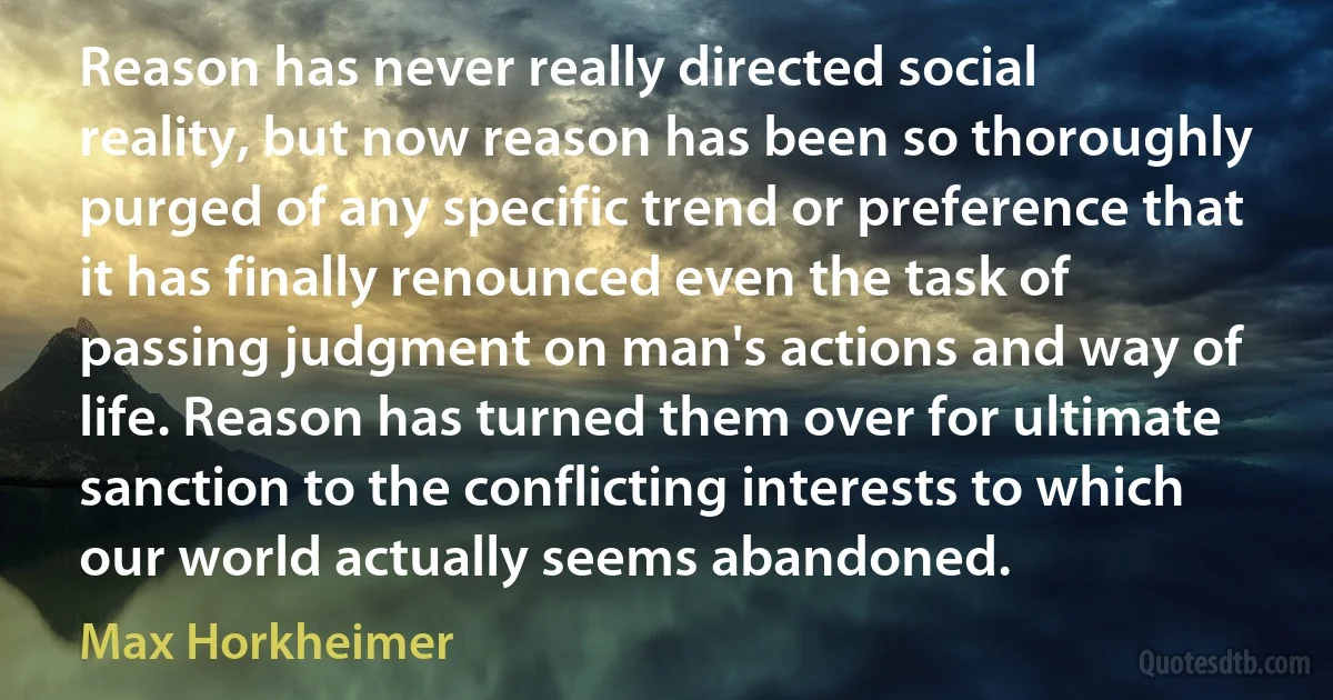 Reason has never really directed social reality, but now reason has been so thoroughly purged of any specific trend or preference that it has finally renounced even the task of passing judgment on man's actions and way of life. Reason has turned them over for ultimate sanction to the conflicting interests to which our world actually seems abandoned. (Max Horkheimer)