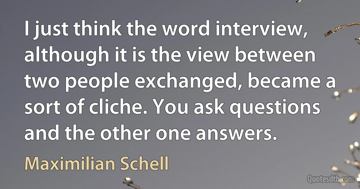 I just think the word interview, although it is the view between two people exchanged, became a sort of cliche. You ask questions and the other one answers. (Maximilian Schell)