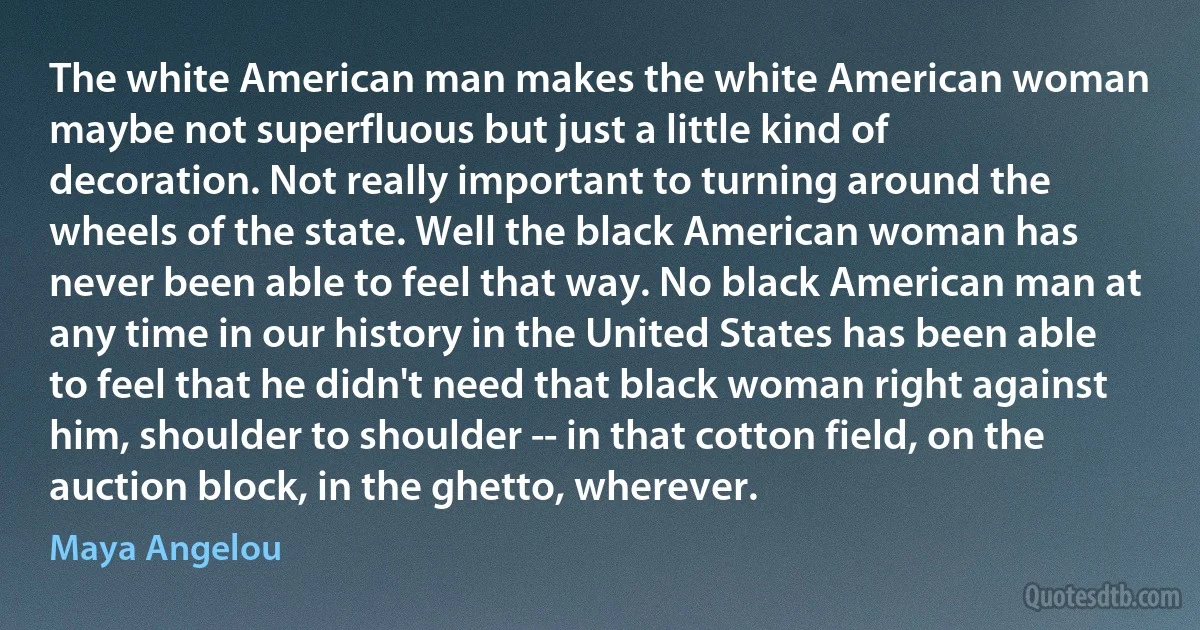 The white American man makes the white American woman maybe not superfluous but just a little kind of decoration. Not really important to turning around the wheels of the state. Well the black American woman has never been able to feel that way. No black American man at any time in our history in the United States has been able to feel that he didn't need that black woman right against him, shoulder to shoulder -- in that cotton field, on the auction block, in the ghetto, wherever. (Maya Angelou)