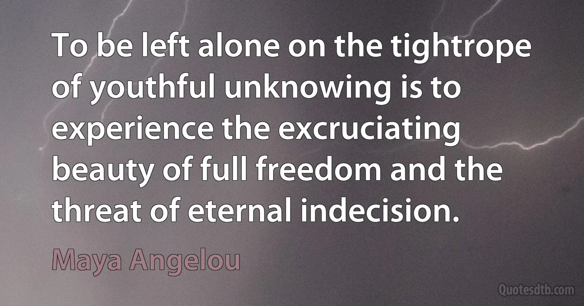 To be left alone on the tightrope of youthful unknowing is to experience the excruciating beauty of full freedom and the threat of eternal indecision. (Maya Angelou)