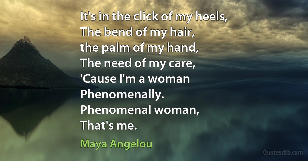 It's in the click of my heels,
The bend of my hair,
the palm of my hand,
The need of my care,
'Cause I'm a woman
Phenomenally.
Phenomenal woman,
That's me. (Maya Angelou)