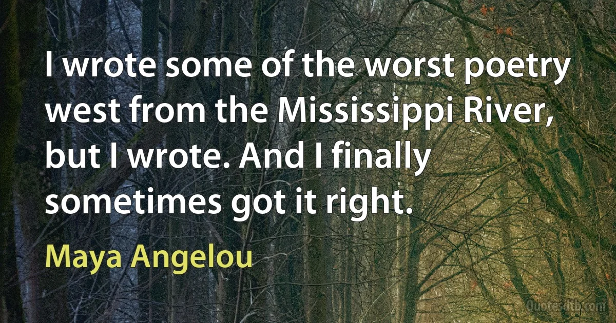 I wrote some of the worst poetry west from the Mississippi River, but I wrote. And I finally sometimes got it right. (Maya Angelou)