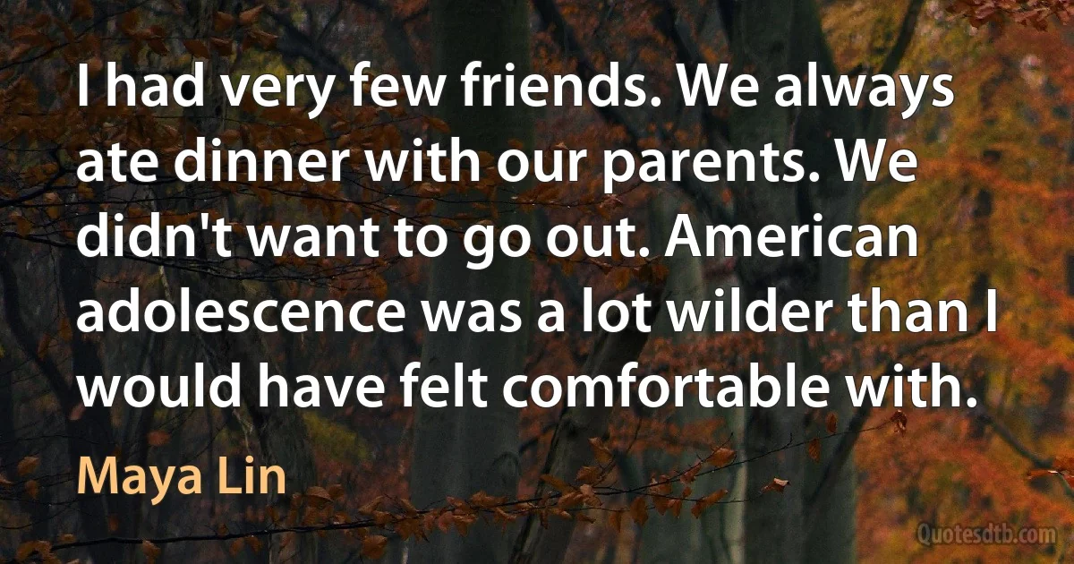 I had very few friends. We always ate dinner with our parents. We didn't want to go out. American adolescence was a lot wilder than I would have felt comfortable with. (Maya Lin)