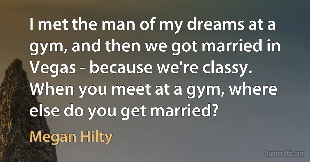 I met the man of my dreams at a gym, and then we got married in Vegas - because we're classy. When you meet at a gym, where else do you get married? (Megan Hilty)