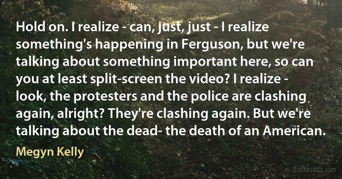 Hold on. I realize - can, just, just - I realize something's happening in Ferguson, but we're talking about something important here, so can you at least split-screen the video? I realize - look, the protesters and the police are clashing again, alright? They're clashing again. But we're talking about the dead- the death of an American. (Megyn Kelly)