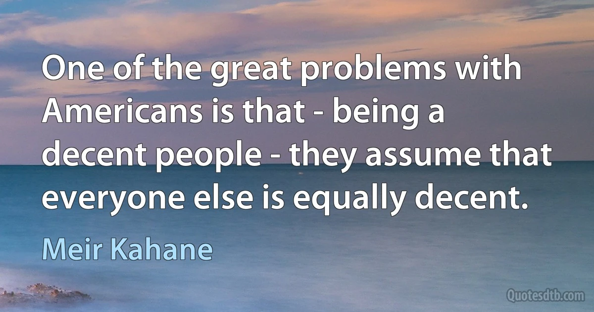 One of the great problems with Americans is that - being a decent people - they assume that everyone else is equally decent. (Meir Kahane)