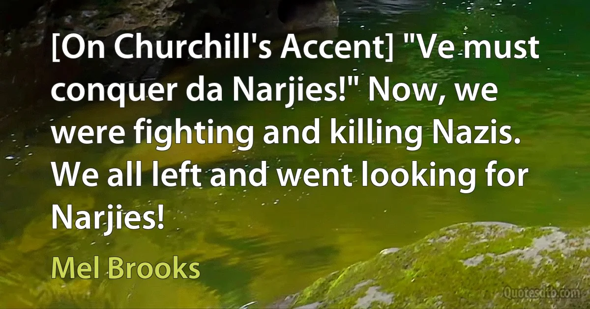 [On Churchill's Accent] "Ve must conquer da Narjies!" Now, we were fighting and killing Nazis. We all left and went looking for Narjies! (Mel Brooks)