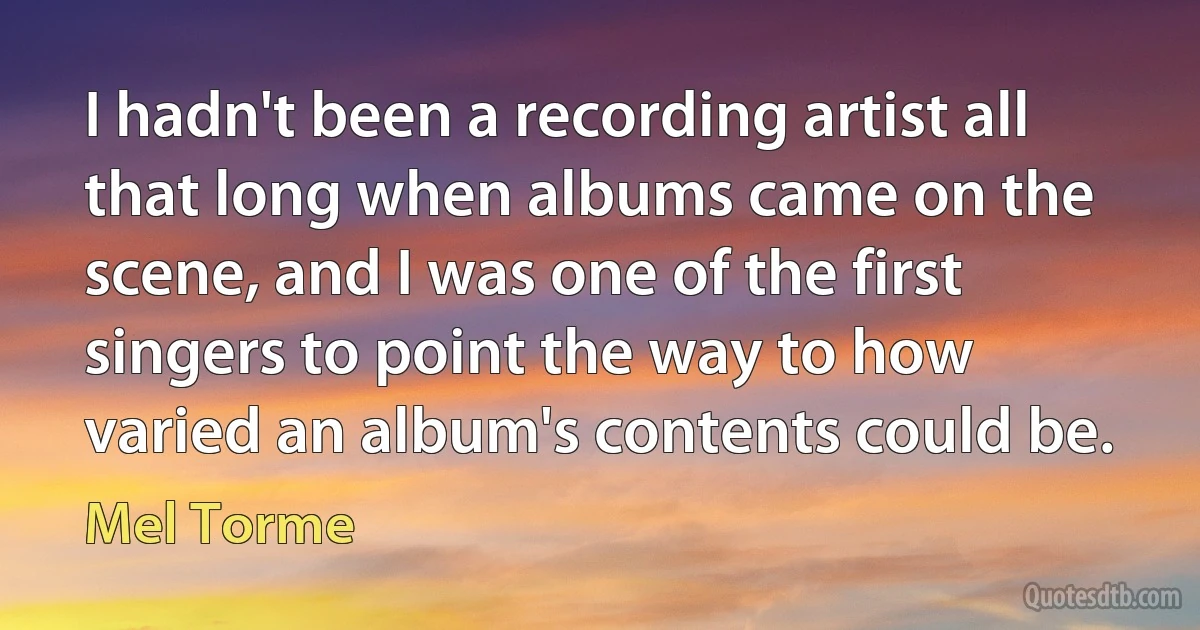 I hadn't been a recording artist all that long when albums came on the scene, and I was one of the first singers to point the way to how varied an album's contents could be. (Mel Torme)