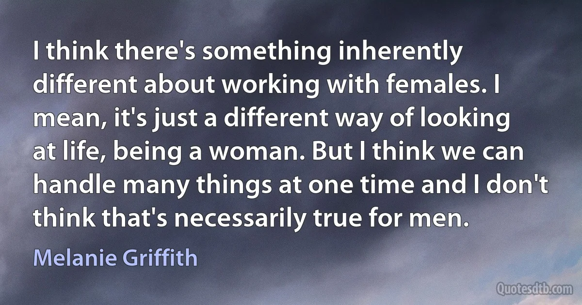 I think there's something inherently different about working with females. I mean, it's just a different way of looking at life, being a woman. But I think we can handle many things at one time and I don't think that's necessarily true for men. (Melanie Griffith)