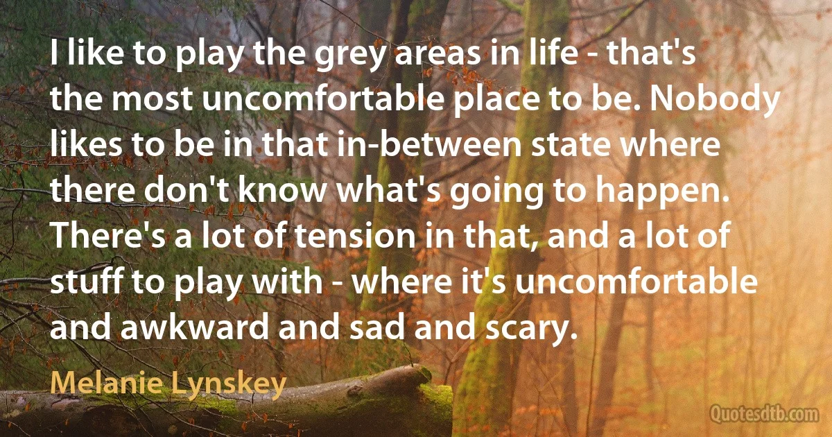 I like to play the grey areas in life - that's the most uncomfortable place to be. Nobody likes to be in that in-between state where there don't know what's going to happen. There's a lot of tension in that, and a lot of stuff to play with - where it's uncomfortable and awkward and sad and scary. (Melanie Lynskey)