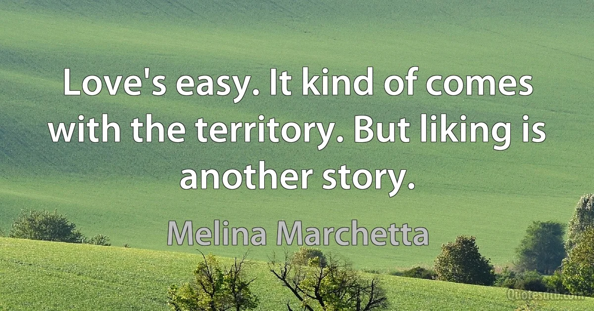 Love's easy. It kind of comes with the territory. But liking is another story. (Melina Marchetta)