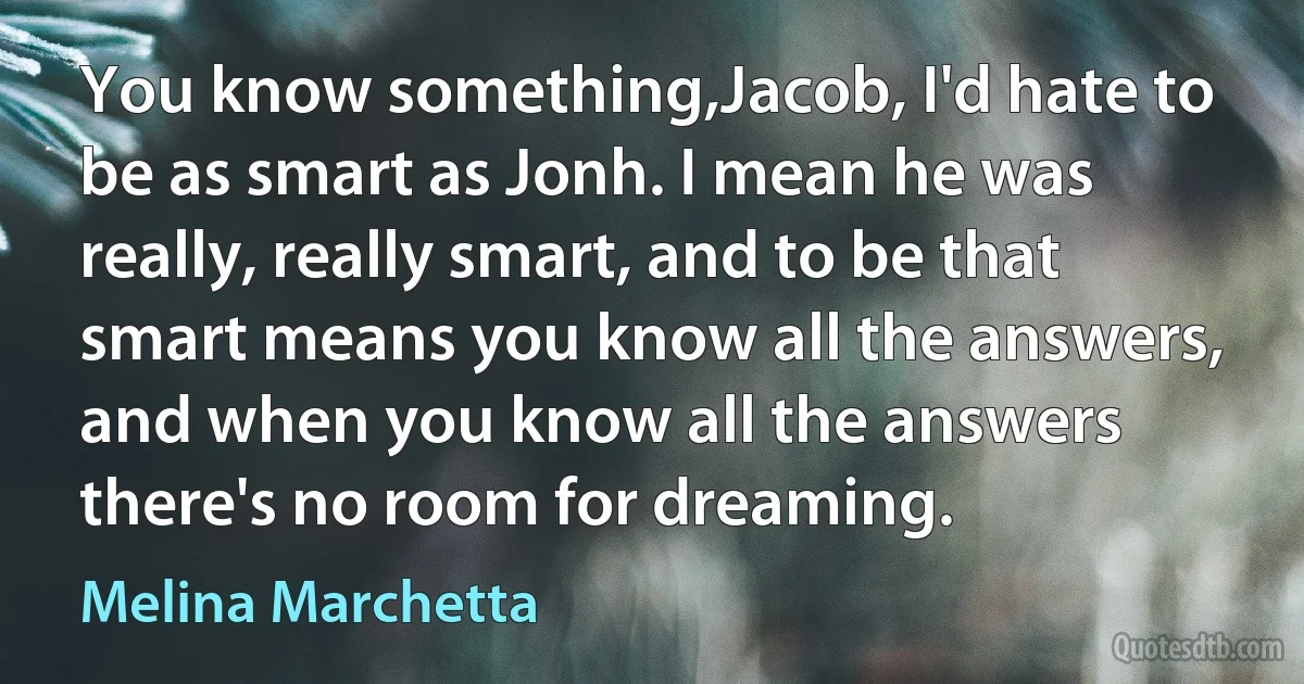 You know something,Jacob, I'd hate to be as smart as Jonh. I mean he was really, really smart, and to be that smart means you know all the answers, and when you know all the answers there's no room for dreaming. (Melina Marchetta)