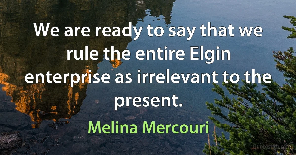 We are ready to say that we rule the entire Elgin enterprise as irrelevant to the present. (Melina Mercouri)