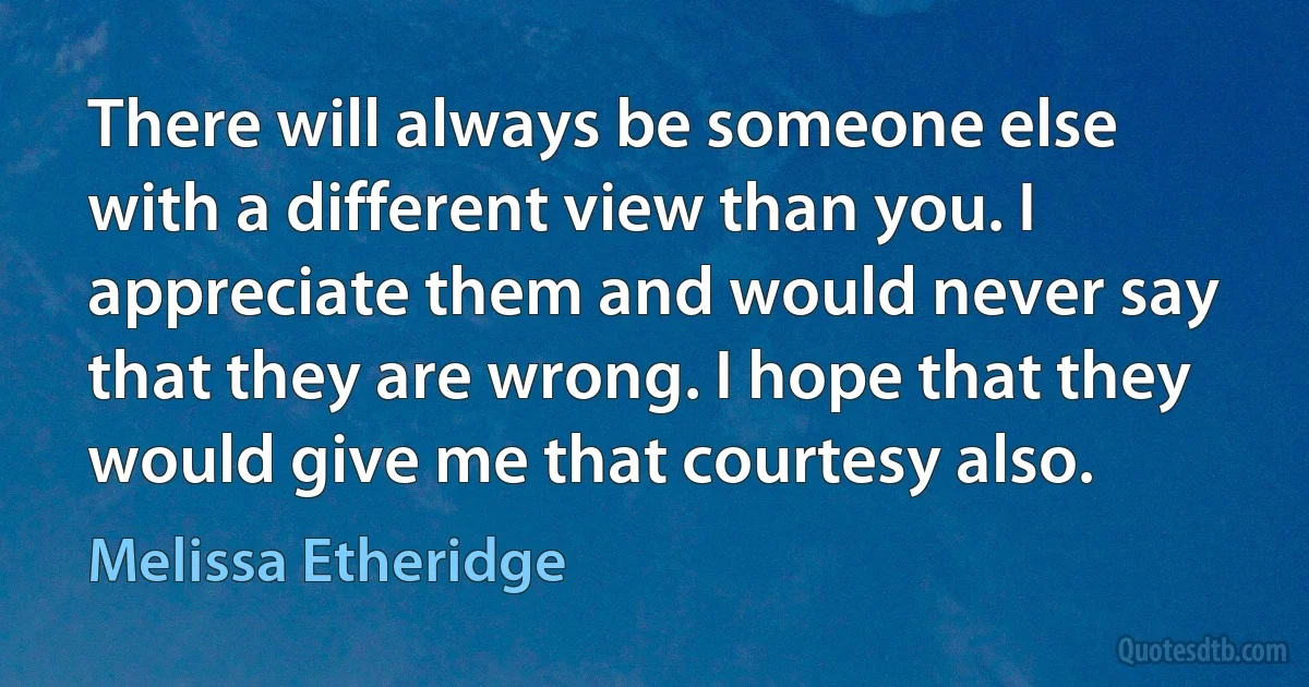 There will always be someone else with a different view than you. I appreciate them and would never say that they are wrong. I hope that they would give me that courtesy also. (Melissa Etheridge)