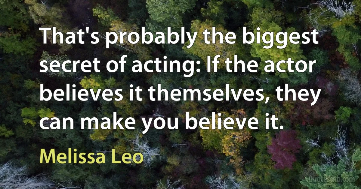 That's probably the biggest secret of acting: If the actor believes it themselves, they can make you believe it. (Melissa Leo)